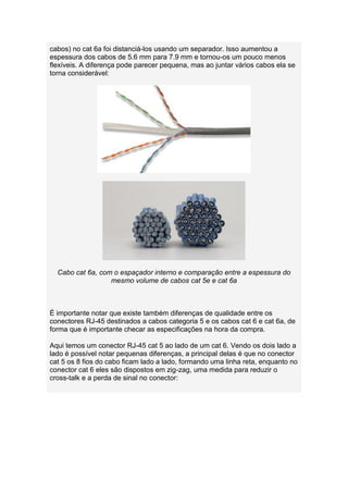 cabos) no cat 6a foi distanciá-los usando um separador. Isso aumentou a
espessura dos cabos de 5.6 mm para 7.9 mm e tornou-os um pouco menos
flexíveis. A diferença pode parecer pequena, mas ao juntar vários cabos ela se
torna considerável:




  Cabo cat 6a, com o espaçador interno e comparação entre a espessura do
                  mesmo volume de cabos cat 5e e cat 6a



É importante notar que existe também diferenças de qualidade entre os
conectores RJ-45 destinados a cabos categoria 5 e os cabos cat 6 e cat 6a, de
forma que é importante checar as especificações na hora da compra.

Aqui temos um conector RJ-45 cat 5 ao lado de um cat 6. Vendo os dois lado a
lado é possível notar pequenas diferenças, a principal delas é que no conector
cat 5 os 8 fios do cabo ficam lado a lado, formando uma linha reta, enquanto no
conector cat 6 eles são dispostos em zig-zag, uma medida para reduzir o
cross-talk e a perda de sinal no conector:
 