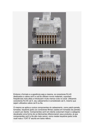 Embora o formato e a aparência seja a mesma, os conectores RJ-45
destinados a cabos cat 6 e cat 6a utilizam novos materiais, suportam
freqüências mais altas e introduzem muito menos ruído no sinal. Utilizando
conectores RJ-45 cat 5, seu cabeamento é considerado cat 5, mesmo que
sejam utilizados cabos cat 6 ou 6a.

O mesmo se aplica a outros componentes do cabeamento, como patch-panels,
tomadas, keystone jacks (os conectores fêmea usados em tomadas de parede)
e assim por diante. Componentes cat 6 em diante costumam trazer a categoria
decalcada (uma forma de os fabricantes diferenciarem seus produtos, já que
componentes cat 6 e 6a são mais caros), como nestes keystone jacks onde
você nota o "CAT 6" escrito em baixo relevo:
 