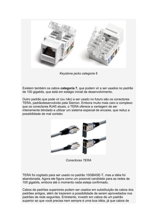 Keystone jacks categoria 6



Existem também os cabos categoria 7, que podem vir a ser usados no padrão
de 100 gigabits, que está em estágio inicial de desenvolvimento.

Outro padrão que pode vir (ou não) a ser usado no futuro são os conectores
TERA, padrãodesenvolvido pela Siemon. Embora muito mais caro e complexo
que os conectores RJ45 atuais, o TERA oferece a vantagem de ser
inteiramente blindado e utilizar um sistema especial de encaixe, que reduz a
possibilidade de mal contato:




                             Conectores TERA



TERA foi cogitado para ser usado no padrão 10GBASE-T, mas a idéia foi
abandonada. Agora ele figura como um possível candidato para as redes de
100 gigabits, embora até o momento nada esteja confirmado.

Cabos de padrões superiores podem ser usados em substituição de cabos dos
padrões antigos, além de trazerem a possibilidade de serem aproveitados nos
padrões de rede seguintes. Entretanto, investir em cabos de um padrão
superior ao que você precisa nem sempre é uma boa idéia, já que cabos de
 