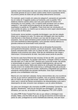 padrões recém-introduzidos são mais caros e difíceis de encontrar. Além disso,
não existe garantia de que os cabos usados serão mesmo suportados dentro
do próximo padrão de redes até que ele esteja efetivamente concluído.

Por exemplo, quem investiu em cabos de categoria 6, pensando em aproveitá-
los em redes de 10 gigabits acabou se frustrando, pois no padrão 10G a
distância máxima usando cabos cat 6 caiu para apenas 55 metros e foi
introduzido um novo padrão, o 6a. O mesmo pode acontecer com os cabos
categoria 7; não existe nenhuma garantia de que eles sejam mesmo
suportados no padrão de 100 gigabits. Pode muito bem ser introduzido um
novo padrão de cabos, ou mesmo que os cabos de cobre sejam abandonados
em favor dos de fibra óptica.

Continuando, temos também a questão da blindagem, que não tem relação
direta com a categoria do cabo. Os cabos sem blindagem são mais baratos,
mais flexíveis e mais fáceis de crimpar e por isso são de longe os mais
populares, mas os cabos blindados podem prestar bons serviços em ambientes
com forte interferência eletromagnética, como grandes motores elétricos ou
grandes antenas de transmissão muito próximas.

Outras fontes menores de interferências são as lâmpadas fluorescentes
(principalmente lâmpadas cansadas, que ficam piscando), cabos elétricos,
quando colocados lado a lado com os cabos de rede, e até mesmo telefones
celulares muito próximos dos cabos. Este tipo de interferência não chega a
interromper o funcionamento da rede, mas pode causar perda de pacotes.

No final de cada frame Ethernet são incluídos 32 bits de CRC, que permitem
verificar a sua integridade. Ao receber cada frame, a estação verifica se a soma
dos bits bate com o valor do CRC. Sempre que a soma der errado, ela solicita
a retransmissão do pacote, o que é repetido indefinidamente, até que ela
receba uma cópia intacta. Sobre este sistema de verificação feito pelas placas
de rede (nível 2 do modelo OSI) ainda temos a verificação feita pelo protocolo
TCP (nível 4), que age de forma similar, verificando a integridade dos pacotes e
solicitando retransmissão dos pacotes danificados. Esta dupla verificação
garante uma confiabilidade muito boa.

Mesmo em uma rede bem cabeada, frames retransmitidos são uma ocorrência
normal, já que nenhum cabeamento é perfeito, mas um grande volume deles
são um indício de que algo está errado. Quanto mais intensa for a interferência,
maior será o volume de frames corrompidos e de retransmissões e pior será o
desempenho da rede, tornando mais vantajoso o uso de cabos blindados.

Os cabos sem blindagem são chamados de UTP (Unshielded Twisted Pair, que
significa, literalmente, "cabo de par trançado sem blindagem"). Os cabos
blindados, por sua vez, se dividem em três categorias: FTP, STP e SSTP.

Os cabos FTP (Foiled Twisted Pair) são os que utilizam a blindagem mais
simples. Neles, uma fina folha de aço ou de liga de alumínio envolve todos os
pares do cabo, protegendo-os contra interferências externas, mas sem fazer
 