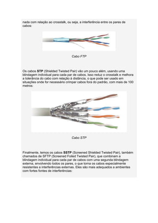 nada com relação ao crosstalk, ou seja, a interferência entre os pares de
cabos:




                                  Cabo FTP



Os cabos STP (Shielded Twisted Pair) vão um pouco além, usando uma
blindagem individual para cada par de cabos. Isso reduz o crosstalk e melhora
a tolerância do cabo com relação à distância, o que pode ser usado em
situações onde for necessário crimpar cabos fora do padrão, com mais de 100
metros:




                                  Cabo STP



Finalmente, temos os cabos SSTP (Screened Shielded Twisted Pair), também
chamados de SFTP (Screened Foiled Twisted Pair), que combinam a
blindagem individual para cada par de cabos com uma segunda blindagem
externa, envolvendo todos os pares, o que torna os cabos especialmente
resistentes a interferências externas. Eles são mais adequados a ambientes
com fortes fontes de interferências:
 