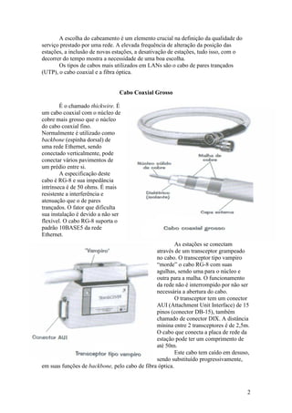 A escolha do cabeamento é um elemento crucial na definição da qualidade do
serviço prestado por uma rede. A elevada frequência de alteração da posição das
estações, a inclusão de novas estações, a desativação de estações, tudo isso, com o
decorrer do tempo mostra a necessidade de uma boa escolha.
       Os tipos de cabos mais utilizados em LANs são o cabo de pares trançados
(UTP), o cabo coaxial e a fibra óptica.


                                Cabo Coaxial Grosso

        É o chamado thickwire. É
um cabo coaxial com o núcleo de
cobre mais grosso que o núcleo
do cabo coaxial fino.
Normalmente é utilizado como
backbone (espinha dorsal) de
uma rede Ethernet, sendo
conectado verticalmente, pode
conectar vários pavimentos de
um prédio entre si.
        A especificação deste
cabo é RG-8 e sua impedância
intrínseca é de 50 ohms. É mais
resistente a interferência e
atenuação que o de pares
trançados. O fator que dificulta
sua instalação é devido a não ser
flexível. O cabo RG-8 suporta o
padrão 10BASE5 da rede
Ethernet.
                                                        As estações se conectam
                                               através de um transceptor grampeado
                                               no cabo. O transceptor tipo vampiro
                                               “morde” o cabo RG-8 com suas
                                               agulhas, sendo uma para o núcleo e
                                               outra para a malha. O funcionamento
                                               da rede não é interrompido por não ser
                                               necessária a abertura do cabo.
                                                        O transceptor tem um conector
                                               AUI (Attachment Unit Interface) de 15
                                               pinos (conector DB-15), também
                                               chamado de conector DIX. A distância
                                               mínina entre 2 transceptores é de 2,5m.
                                               O cabo que conecta a placa de rede da
                                               estação pode ter um comprimento de
                                               até 50m.
                                                        Este cabo tem caído em desuso,
                                               sendo substituído progressivamente,
em suas funções de backbone, pelo cabo de fibra óptica.



                                                                                      2
 