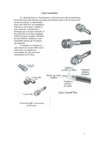 Cabo Coaxial Fino

        É o chamado thinwire. Normalmente, é utilizado como cabo de distribuição
horizontal numa rede Ethernet, provendo conexão para todos os nós de rede de um
mesmo pavimento. A especificação
deste cabo é RG-58 e sua impedância
intrínseca é de 50 ohms. Também é
mais resistente a interferência e
atenuação que o de pares trançados. É
um cabo flexível, de fácil instalação.
O RG-58 suporta o padrão 10BASE2
da rede Ethernet, atendendo a uma
quantidade máxima de 30 estações
por segmento.
        As estações se conectam ao
cabo através do conector BNC tipo T.
Além disso, as estações nas
extremidades do cabo devem ter
terminadores de 50 ohms.




                                                                                   3
 