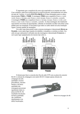 É importante que a sequência de cores seja respeitada ao se montar um cabo.
Caso contrário, pode haver perda parcial ou total de pacotes, principalmente em cabos
de mais de 3 metros. A norma EIA/TIA-568-B prevê duas montagens para os cabos,
denominadas T568A e T568B. A montagem T568A usa a sequência branco e verde,
verde, branco e laranja, azul, branco e azul, laranja, branco e castanho, castanho.
A montagem T568B usa a sequência branco e laranja, laranja, branco e verde, azul,
branco e azul, verde, branco e castanho, castanho. As duas montagens são totalmente
equivalentes em termos de desempenho, cabendo ao montador escolher uma delas como
padrão para sua instalação. É boa prática que todos os cabos dentro de uma instalação
sigam o mesmo padrão de montagem.
       Um cabo cujas duas pontas usam a mesma montagem é denominado Direto ou
Paralelo, e serve para ligar estações de trabalho e roteadores a switches ou hubs. Um
cabo em que cada ponta é utilizada uma das montagens é denominado Crossover, e
serve para ligar equipamentos do mesmo tipo entre si.




         O alicate para fazer a conexão dos fios do cabo UTP com os pinos do conector
RJ-45 é o alicate de crimpagem com matriz RJ-45. Compre apenas alicates de
crimpagem de alta
qualidade e de boa
procedência. Alicates
baratos e de baixa
qualidade não
conseguem pressionar
igualmente todos os
pinos do RJ-45. Os
resultados de alicates
de baixa qualidade
são: problemas
intermitentes e de
difícil localização.



                                                                                        6
 