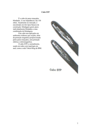 Cabo STP


        É o cabo de pares trançados
blindados. A sua impedância é de 150
ohms. Atualmente no mercado, é
encontrado em três tipos básicos de
construção: blindagem geral, pares
individualmente blindados e uma
combinação de blindagens.
        Este cabo tem aplicação em
ambientes ruidosos que exijam, além
da proteção magnética proporcionada
pelos pares trançados, uma proteção
elétrica e eletromagnética.
        O cabo STP é, normalmente,
usado em redes com topologia em
anel, como a rede Token Ring da IBM.




                                              7
 