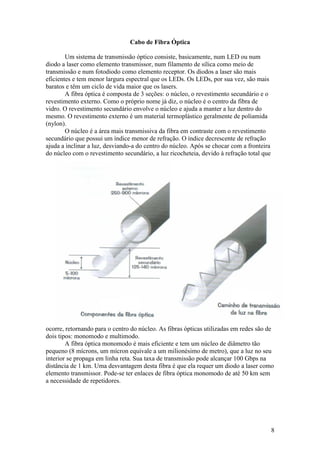 Cabo de Fibra Óptica

        Um sistema de transmissão óptico consiste, basicamente, num LED ou num
diodo a laser como elemento transmissor, num filamento de sílica como meio de
transmissão e num fotodiodo como elemento receptor. Os diodos a laser são mais
eficientes e tem menor largura espectral que os LEDs. Os LEDs, por sua vez, são mais
baratos e têm um ciclo de vida maior que os lasers.
        A fibra óptica é composta de 3 seções: o núcleo, o revestimento secundário e o
revestimento externo. Como o próprio nome já diz, o núcleo é o centro da fibra de
vidro. O revestimento secundário envolve o núcleo e ajuda a manter a luz dentro do
mesmo. O revestimento externo é um material termoplástico geralmente de poliamida
(nylon).
        O núcleo é a área mais transmissiva da fibra em contraste com o revestimento
secundário que possui um índice menor de refração. O índice decrescente de refração
ajuda a inclinar a luz, desviando-a do centro do núcleo. Após se chocar com a fronteira
do núcleo com o revestimento secundário, a luz ricocheteia, devido à refração total que




ocorre, retornando para o centro do núcleo. As fibras ópticas utilizadas em redes são de
dois tipos: monomodo e multimodo.
        A fibra óptica monomodo é mais eficiente e tem um núcleo de diâmetro tão
pequeno (8 mícrons, um mícron equivale a um milionésimo de metro), que a luz no seu
interior se propaga em linha reta. Sua taxa de transmissão pode alcançar 100 Gbps na
distância de 1 km. Uma desvantagem desta fibra é que ela requer um diodo a laser como
elemento transmissor. Pode-se ter enlaces de fibra óptica monomodo de até 50 km sem
a necessidade de repetidores.




                                                                                          8
 