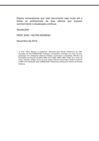 Espero sinceramente que este documento seja muito útil a
todos os profissionais da área elétrica que buscam
conhecimento e atualização contínua.
Saudações!
PROF. ENG.º HILTON MORENO
Novembro de 2019.
1. O Prof. Hilton Moreno é engenheiro eletricista pela Escola Politécnica da USP;
Consultor da IFC/COBRECOM; Professor universitário; Cocriador do curso de pós-
graduação em Instalações Elétricas Prediais, Comerciais e Industriais; Membro de
Comissões de Estudos da ABNT (NBR 5410; NBR 16690, NBR 14039; etc.); Autor de
livros, manuais, artigos; Autor do livro Cabos Elétricos para Baixa Tensão conforme
a NBR 5410 publicado pela COBRECOM; Palestrante profissional; Diretor da Revista
Potência.
 