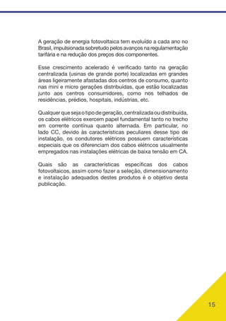 15
A geração de energia fotovoltaica tem evoluído a cada ano no
Brasil, impulsionada sobretudo pelos avanços na regulamentação
tarifária e na redução dos preços dos componentes.
Esse crescimento acelerado é verificado tanto na geração
centralizada (usinas de grande porte) localizadas em grandes
áreas ligeiramente afastadas dos centros de consumo, quanto
nas mini e micro gerações distribuídas, que estão localizadas
junto aos centros consumidores, como nos telhados de
residências, prédios, hospitais, indústrias, etc.
Qualquer que seja o tipo de geração, centralizada ou distribuída,
os cabos elétricos exercem papel fundamental tanto no trecho
em corrente contínua quanto alternada. Em particular, no
lado CC, devido às características peculiares desse tipo de
instalação, os condutores elétricos possuem características
especiais que os diferenciam dos cabos elétricos usualmente
empregados nas instalações elétricas de baixa tensão em CA.
Quais são as características específicas dos cabos
fotovoltaicos, assim como fazer a seleção, dimensionamento
e instalação adequados destes produtos é o objetivo desta
publicação.
 
