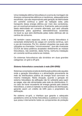 17
Uma instalação elétrica fotovoltaica é a soma da montagem de
diversos componentes elétricos e mecânicos, adequadamente
escolhidos, que são responsáveis pela geração de eletricidade
em corrente contínua a partir da radiação solar, pelo
transporte dessa energia elétrica por meio dos condutores,
por um eventual armazenamento e, finalmente, pela conversão
desta eletricidade em corrente alternada, que será utilizada
diretamente pelos aparelhos eletroeletrônicos existentes
no local ou que será distribuída pelas redes elétricas até os
centros de consumo.
Há também casos especiais, onde o arranjo fotovoltaico é
conectado diretamente às cargas em corrente contínua, sem
o uso de inversores. Por fim, existem situações nas quais são
utilizados os chamados “microinversores”, que são inversores
CC/CA de baixa potência acoplados diretamente ao módulo
fotovoltaico, não existindo, desta forma, nenhuma instalação
em corrente contínua externa ao módulo.
Os sistemas fotovoltaicos são divididos em duas grandes
categorias: on-grid e off-grid.
Sistema fotovoltaico conectado à rede (ON-GRID)
Sistemasconectadosàredededistribuiçãopúblicasãoaqueles
onde a geração fotovoltaica e a alimentação proveniente da
rede da distribuidora pública de energia local convivem na
mesma instalação. Nesta situação, quando a geração do
sistema fotovoltaico da edificação não for suficiente para suprir
as cargas, elas são alimentadas pela rede da distribuidora. E,
no caso de haver excedente de energia gerada pelo sistema
fotovoltaico, a sobra é injetada na rede pública de distribuição,
gerando assim um crédito de kWh para o proprietário da
edificação.
No sistema on-grid, a interface que garante o adequado
paralelismo entre as fontes fotovoltaica e pública é o inversor,
que possui internamente todos os componentes de proteção
 