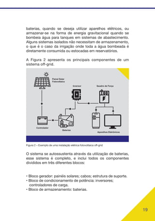 19
Painel Solar
Fotovoltaico
Controlador
Baterias
Inversor Quadro de Força
Aparelhos Eletrônicos
Figura 2 – Exemplo de uma instalação elétrica fotovoltaica off-grid
O sistema se autossustenta através da utilização de baterias,
esse sistema é completo, e inclui todos os componentes
divididos em três diferentes blocos:
• Bloco gerador: painéis solares; cabos; estrutura de suporte.
• Bloco de condicionamento de potência: inversores;
controladores de carga.
• Bloco de armazenamento: baterias.
baterias, quando se deseja utilizar aparelhos elétricos, ou
armazenar-se na forma de energia gravitacional quando se
bombeia água para tanques em sistemas de abastecimento.
Alguns sistemas isolados não necessitam de armazenamento,
o que é o caso da irrigação onde toda a água bombeada é
diretamente consumida ou estocadas em reservatórios.
A Figura 2 apresenta os principais componentes de um
sistema off-grid.
 