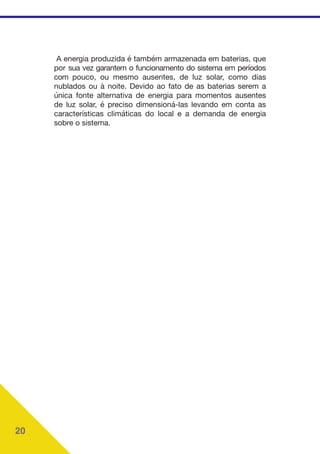 20
A energia produzida é também armazenada em baterias, que
por sua vez garantem o funcionamento do sistema em períodos
com pouco, ou mesmo ausentes, de luz solar, como dias
nublados ou à noite. Devido ao fato de as baterias serem a
única fonte alternativa de energia para momentos ausentes
de luz solar, é preciso dimensioná-las levando em conta as
características climáticas do local e a demanda de energia
sobre o sistema.
 