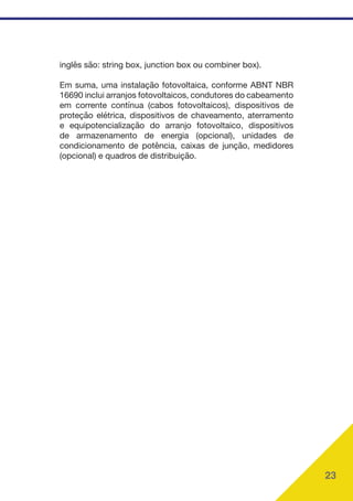 23
inglês são: string box, junction box ou combiner box).
Em suma, uma instalação fotovoltaica, conforme ABNT NBR
16690 inclui arranjos fotovoltaicos, condutores do cabeamento
em corrente contínua (cabos fotovoltaicos), dispositivos de
proteção elétrica, dispositivos de chaveamento, aterramento
e equipotencialização do arranjo fotovoltaico, dispositivos
de armazenamento de energia (opcional), unidades de
condicionamento de potência, caixas de junção, medidores
(opcional) e quadros de distribuição.
 