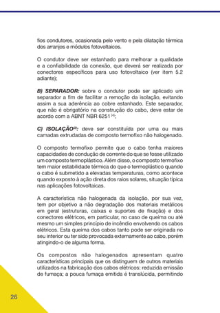 26
fios condutores, ocasionada pelo vento e pela dilatação térmica
dos arranjos e módulos fotovoltaicos.
O condutor deve ser estanhado para melhorar a qualidade
e a confiabilidade da conexão, que deverá ser realizada por
conectores específicos para uso fotovoltaico (ver item 5.2
adiante);
B) SEPARADOR: sobre o condutor pode ser aplicado um
separador a fim de facilitar a remoção da isolação, evitando
assim a sua aderência ao cobre estanhado. Este separador,
que não é obrigatório na construção do cabo, deve estar de
acordo com a ABNT NBR 6251 [4]
;
C) ISOLAÇÃO(2)
: deve ser constituída por uma ou mais
camadas extrudadas de composto termofixo não halogenado.
O composto termofixo permite que o cabo tenha maiores
capacidades de condução de corrente do que se fosse utilizado
um composto termoplástico. Além disso, o composto termofixo
tem maior estabilidade térmica do que o termoplástico quando
o cabo é submetido a elevadas temperaturas, como acontece
quando exposto à ação direta dos raios solares, situação típica
nas aplicações fotovoltaicas.
A característica não halogenada da isolação, por sua vez,
tem por objetivo a não degradação dos materiais metálicos
em geral (estruturas, caixas e suportes de fixação) e dos
conectores elétricos, em particular, no caso de queima ou até
mesmo um simples princípio de incêndio envolvendo os cabos
elétricos. Esta queima dos cabos tanto pode ser originada no
seu interior ou ter sido provocada externamente ao cabo, porém
atingindo-o de alguma forma.
Os compostos não halogenados apresentam quatro
características principais que os distinguem de outros materiais
utilizados na fabricação dos cabos elétricos: reduzida emissão
de fumaça; a pouca fumaça emitida é translúcida, permitindo
 