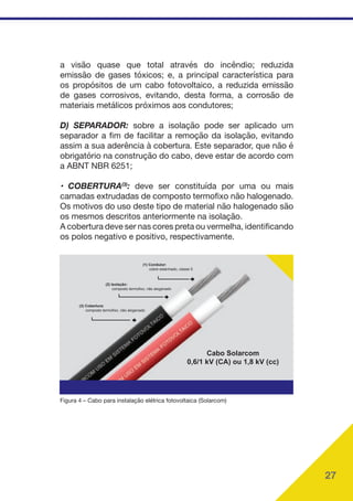 27
a visão quase que total através do incêndio; reduzida
emissão de gases tóxicos; e, a principal característica para
os propósitos de um cabo fotovoltaico, a reduzida emissão
de gases corrosivos, evitando, desta forma, a corrosão de
materiais metálicos próximos aos condutores;
D) SEPARADOR: sobre a isolação pode ser aplicado um
separador a fim de facilitar a remoção da isolação, evitando
assim a sua aderência à cobertura. Este separador, que não é
obrigatório na construção do cabo, deve estar de acordo com
a ABNT NBR 6251;
• COBERTURA(3)
: deve ser constituída por uma ou mais
camadas extrudadas de composto termofixo não halogenado.
Os motivos do uso deste tipo de material não halogenado são
os mesmos descritos anteriormente na isolação.
A cobertura deve ser nas cores preta ou vermelha, identificando
os polos negativo e positivo, respectivamente.
(1) Condutor:
cobre estanhado, classe 5
(2) Isolação:
composto termofixo, não alogenado
(3) Cobertura:
composto termofixo, não alogenado
Cabo Solarcom
0,6/1 kV (CA) ou 1,8 kV (cc)
Figura 4 – Cabo para instalação elétrica fotovoltaica (Solarcom)
 