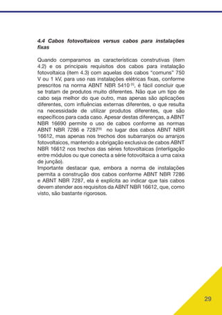29
4.4 Cabos fotovoltaicos versus cabos para instalações
fixas
Quando comparamos as características construtivas (item
4.2) e os principais requisitos dos cabos para instalação
fotovoltaica (item 4.3) com aquelas dos cabos “comuns” 750
V ou 1 kV, para uso nas instalações elétricas fixas, conforme
prescritos na norma ABNT NBR 5410 [5]
, é fácil concluir que
se tratam de produtos muito diferentes. Não que um tipo de
cabo seja melhor do que outro, mas apenas são aplicações
diferentes, com influências externas diferentes, o que resulta
na necessidade de utilizar produtos diferentes, que são
específicos para cada caso. Apesar destas diferenças, a ABNT
NBR 16690 permite o uso de cabos conforme as normas
ABNT NBR 7286 e 7287[6]
no lugar dos cabos ABNT NBR
16612, mas apenas nos trechos dos subarranjos ou arranjos
fotovoltaicos, mantendo a obrigação exclusiva de cabos ABNT
NBR 16612 nos trechos das séries fotovoltaicas (interligação
entre módulos ou que conecta a série fotovoltaica a uma caixa
de junção).
Importante destacar que, embora a norma de instalações
permita a construção dos cabos conforme ABNT NBR 7286
e ABNT NBR 7287, ela é explícita ao indicar que tais cabos
devem atender aos requisitos da ABNT NBR 16612, que, como
visto, são bastante rigorosos.
 