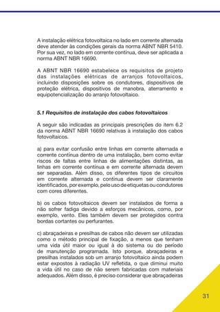 31
A instalação elétrica fotovoltaica no lado em corrente alternada
deve atender às condições gerais da norma ABNT NBR 5410.
Por sua vez, no lado em corrente contínua, deve ser aplicada a
norma ABNT NBR 16690.
A ABNT NBR 16690 estabelece os requisitos de projeto
das instalações elétricas de arranjos fotovoltaicos,
incluindo disposições sobre os condutores, dispositivos de
proteção elétrica, dispositivos de manobra, aterramento e
equipotencialização do arranjo fotovoltaico.
5.1 Requisitos de instalação dos cabos fotovoltaicos
A seguir são indicadas as principais prescrições do item 6.2
da norma ABNT NBR 16690 relativas à instalação dos cabos
fotovoltaicos.
a) para evitar confusão entre linhas em corrente alternada e
corrente contínua dentro de uma instalação, bem como evitar
riscos de faltas entre linhas de alimentações distintas, as
linhas em corrente contínua e em corrente alternada devem
ser separadas. Além disso, os diferentes tipos de circuitos
em corrente alternada e contínua devem ser claramente
identificados,porexemplo,pelousodeetiquetasoucondutores
com cores diferentes.
b) os cabos fotovoltaicos devem ser instalados de forma a
não sofrer fadiga devido a esforços mecânicos, como, por
exemplo, vento. Eles também devem ser protegidos contra
bordas cortantes ou perfurantes.
c) abraçadeiras e presilhas de cabos não devem ser utilizadas
como o método principal de fixação, a menos que tenham
uma vida útil maior ou igual à do sistema ou do período
de manutenção programada. Isto porque, abraçadeiras e
presilhas instalados sob um arranjo fotovoltaico ainda podem
estar expostos à radiação UV refletida, o que diminui muito
a vida útil no caso de não serem fabricadas com materiais
adequados. Além disso, é preciso considerar que abraçadeiras
 