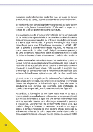 32
metálicas podem ter bordas cortantes que, ao longo do tempo
e em função do vento, podem causar danos aos condutores.
d) os eletrodutos e canaletas plásticos expostos à luz solar devem
possuir proteção contra a radiação UV de modo a suportar o
tempo de vida útil pretendido para o produto.
e) o cabeamento de arranjos fotovoltaicos deve ser realizado
de tal forma que a possibilidade de ocorrências de faltas entre
dois condutores energizados ou entre um condutor energizado
e a terra seja minimizada. A própria construção dos cabos
específicos para uso fotovoltaico conforme a ABNT NBR
16612 garante o atendimento deste requisito, na medida em
que a construção do cabo prevê obrigatoriamente a presença
de uma cobertura, reduzindo assim substancialmente o risco
de faltas entre condutores vivos e entre condutor vivo e a terra.
f) todas as conexões dos cabos devem ser verificadas quanto ao
torque mínimo e polaridade durante a instalação para reduzir o
risco de faltas e possíveis arcos durante o comissionamento,
operação e manutenção futura. Este requisito é atendido com
o emprego de conectores suas e ferramentas específicas para
sistemas fotovoltaicos, aplicados por mão de obra qualificada.
g) para reduzir a magnitude de sobretensões induzidas por
descargas atmosféricas, os condutores do arranjo fotovoltaico
devem ser dispostos de tal maneira que a área de laços de
condutores seja mínima, por exemplo, pela instalação de
condutores em paralelo, conforme mostrado na Figura 5.
Na prática, a formação de um laço nada mais é do que a
construção indesejada de uma bobina com uma só espira (anel),
que estará submetida à ação de um campo eletromagnético
variável quando ocorrer uma descarga atmosférica próxima
à instalação. Dependendo do comprimento deste laço, que
poderia chegar a dezenas ou centenas de metros em alguns
casos, a tensão induzida no anel poderia atingir centenas ou
até mesmo milhares de volts, dependendo da intensidade da
descarga atmosférica. Uma vez que as pontas desse anel estão
 