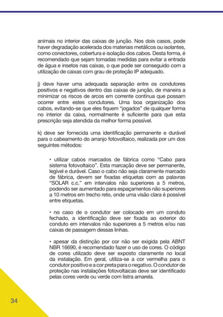 34
animais no interior das caixas de junção. Nos dois casos, pode
haver degradação acelerada dos materiais metálicos ou isolantes,
como conectores, cobertura e isolação dos cabos. Desta forma, é
recomendado que sejam tomadas medidas para evitar a entrada
de água e insetos nas caixas, o que pode ser conseguido com a
utilização de caixas com grau de proteção IP adequado.
j) deve haver uma adequada separação entre os condutores
positivos e negativos dentro das caixas de junção, de maneira a
minimizar os riscos de arcos em corrente contínua que possam
ocorrer entre estes condutores. Uma boa organização dos
cabos, evitando-se que eles fiquem “jogados” de qualquer forma
no interior da caixa, normalmente é suficiente para que esta
prescrição seja atendida da melhor forma possível.
k) deve ser fornecida uma identificação permanente e durável
para o cabeamento do arranjo fotovoltaico, realizada por um dos
seguintes métodos:
• utilizar cabos marcados de fábrica como “Cabo para
sistema fotovoltaico”. Esta marcação deve ser permanente,
legível e durável. Caso o cabo não seja claramente marcado
de fábrica, devem ser fixadas etiquetas com as palavras
“SOLAR c.c.” em intervalos não superiores a 5 metros,
podendo ser aumentado para espaçamentos não superiores
a 10 metros em trecho reto, onde uma visão clara é possível
entre etiquetas.
• no caso de o condutor ser colocado em um conduto
fechado, a identificação deve ser fixada ao exterior do
conduto em intervalos não superiores a 5 metros e/ou nas
caixas de passagem dessas linhas.
• apesar da distinção por cor não ser exigida pela ABNT
NBR 16690, é recomendado fazer o uso de cores. O código
de cores utilizado deve ser exposto claramente no local
da instalação. Em geral, utiliza-se a cor vermelha para o
condutorpositivoeacorpretaparaonegativo.Ocondutorde
proteção nas instalações fotovoltaicas deve ser identificado
pelas cores verde ou verde com listra amarela.
 