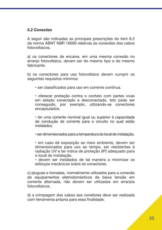 35
5.2 Conexões
A seguir são indicadas as principais prescrições do item 6.2
da norma ABNT NBR 16690 relativas às conexões dos cabos
fotovoltaicos.
a) os conectores de encaixe, em uma mesma conexão no
arranjo fotovoltaico, devem ser do mesmo tipo e do mesmo
fabricante.
b) os conectores para uso fotovoltaico devem cumprir os
seguintes requisitos mínimos:
• ser classificados para uso em corrente contínua.
• oferecer proteção contra o contato com partes vivas
em estado conectado e desconectado. Isto pode ser
conseguido, por exemplo, utilizando-se conectores
encapsulados.
• ter uma corrente nominal igual ou superior à capacidade
de condução de corrente para o circuito no qual estão
instalados.
•serdimensionadosparaatemperaturadolocaldeinstalação.
• em caso de exposição ao meio ambiente, devem ser
dimensionados para uso ao tempo, ser resistentes à
radiação UV e ter índice de proteção (IP) adequado para
o local de instalação.
• devem ser instalados de tal maneira a minimizar os
esforços mecânicos sobre os conectores.
c) plugues e tomadas, normalmente utilizados para a conexão
de equipamentos eletrodomésticos de baixa tensão em
corrente alternada, não devem ser utilizados em arranjos
fotovoltaicos.
d) a crimpagem dos cabos aos conetores deve ser realizada
com ferramenta própria para essa finalidade.
 