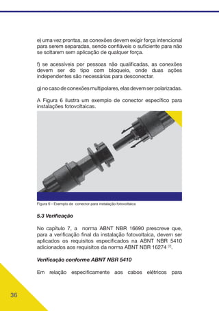 36
e) uma vez prontas, as conexões devem exigir força intencional
para serem separadas, sendo confiáveis o suficiente para não
se soltarem sem aplicação de qualquer força.
f) se acessíveis por pessoas não qualificadas, as conexões
devem ser do tipo com bloqueio, onde duas ações
independentes são necessárias para desconectar.
g)nocasodeconexõesmultipolares,elasdevemserpolarizadas.
A Figura 6 ilustra um exemplo de conector específico para
instalações fotovoltaicas.
Figura 6 - Exemplo de conector para instalação fotovoltaica
5.3 Verificação
No capítulo 7, a norma ABNT NBR 16690 prescreve que,
para a verificação final da instalação fotovoltaica, devem ser
aplicados os requisitos especificados na ABNT NBR 5410
adicionados aos requisitos da norma ABNT NBR 16274 [7]
.
Verificação conforme ABNT NBR 5410
Em relação especificamente aos cabos elétricos para
 