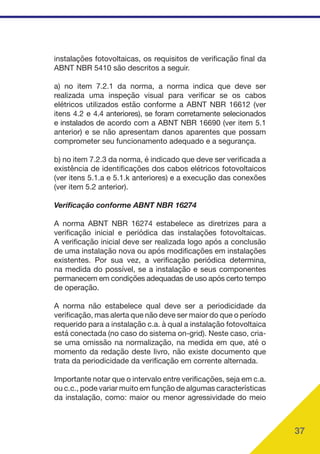 37
instalações fotovoltaicas, os requisitos de verificação final da
ABNT NBR 5410 são descritos a seguir.
a) no item 7.2.1 da norma, a norma indica que deve ser
realizada uma inspeção visual para verificar se os cabos
elétricos utilizados estão conforme a ABNT NBR 16612 (ver
itens 4.2 e 4.4 anteriores), se foram corretamente selecionados
e instalados de acordo com a ABNT NBR 16690 (ver item 5.1
anterior) e se não apresentam danos aparentes que possam
comprometer seu funcionamento adequado e a segurança.
b) no item 7.2.3 da norma, é indicado que deve ser verificada a
existência de identificações dos cabos elétricos fotovoltaicos
(ver itens 5.1.a e 5.1.k anteriores) e a execução das conexões
(ver item 5.2 anterior).
Verificação conforme ABNT NBR 16274
A norma ABNT NBR 16274 estabelece as diretrizes para a
verificação inicial e periódica das instalações fotovoltaicas.
A verificação inicial deve ser realizada logo após a conclusão
de uma instalação nova ou após modificações em instalações
existentes. Por sua vez, a verificação periódica determina,
na medida do possível, se a instalação e seus componentes
permanecem em condições adequadas de uso após certo tempo
de operação.
A norma não estabelece qual deve ser a periodicidade da
verificação, mas alerta que não deve ser maior do que o período
requerido para a instalação c.a. à qual a instalação fotovoltaica
está conectada (no caso do sistema on-grid). Neste caso, cria-
se uma omissão na normalização, na medida em que, até o
momento da redação deste livro, não existe documento que
trata da periodicidade da verificação em corrente alternada.
Importante notar que o intervalo entre verificações, seja em c.a.
ou c.c., pode variar muito em função de algumas características
da instalação, como: maior ou menor agressividade do meio
 
