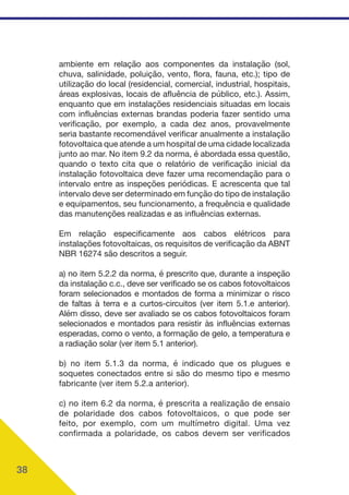 38
ambiente em relação aos componentes da instalação (sol,
chuva, salinidade, poluição, vento, flora, fauna, etc.); tipo de
utilização do local (residencial, comercial, industrial, hospitais,
áreas explosivas, locais de afluência de público, etc.). Assim,
enquanto que em instalações residenciais situadas em locais
com influências externas brandas poderia fazer sentido uma
verificação, por exemplo, a cada dez anos, provavelmente
seria bastante recomendável verificar anualmente a instalação
fotovoltaica que atende a um hospital de uma cidade localizada
junto ao mar. No item 9.2 da norma, é abordada essa questão,
quando o texto cita que o relatório de verificação inicial da
instalação fotovoltaica deve fazer uma recomendação para o
intervalo entre as inspeções periódicas. E acrescenta que tal
intervalo deve ser determinado em função do tipo de instalação
e equipamentos, seu funcionamento, a frequência e qualidade
das manutenções realizadas e as influências externas.
Em relação especificamente aos cabos elétricos para
instalações fotovoltaicas, os requisitos de verificação da ABNT
NBR 16274 são descritos a seguir.
a) no item 5.2.2 da norma, é prescrito que, durante a inspeção
da instalação c.c., deve ser verificado se os cabos fotovoltaicos
foram selecionados e montados de forma a minimizar o risco
de faltas à terra e a curtos-circuitos (ver item 5.1.e anterior).
Além disso, deve ser avaliado se os cabos fotovoltaicos foram
selecionados e montados para resistir às influências externas
esperadas, como o vento, a formação de gelo, a temperatura e
a radiação solar (ver item 5.1 anterior).
b) no item 5.1.3 da norma, é indicado que os plugues e
soquetes conectados entre si são do mesmo tipo e mesmo
fabricante (ver item 5.2.a anterior).
c) no item 6.2 da norma, é prescrita a realização de ensaio
de polaridade dos cabos fotovoltaicos, o que pode ser
feito, por exemplo, com um multímetro digital. Uma vez
confirmada a polaridade, os cabos devem ser verificados
 