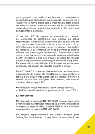 39
para garantir que estão identificados e corretamente
conectados aos dispositivos da instalação, como chaves e
inversores. A norma alerta para a importância deste ensaio
ser efetuado antes de outros ensaios, de fechar chaves ou
inserir dispositivos de proteção, a fim de evitar danos aos
componentes do sistema.
d) no item 6.7 da norma, é apresentado o ensaio
de resistência de isolamento, que envolve os cabos
fotovoltaicos. Alerta-se no documento que os circuitos em
c.c. dos arranjos fotovoltaicos estão vivos durante o dia e,
diferentemente de circuitos c.a. convencionais, não podem
ser isolados, o que introduz um risco potencial de choque
elétrico para a realização deste ensaio. Para minimizar tais
riscos, a norma lembra que somente pessoas autorizadas
devem ter acesso à área dos ensaios, as quais devem usar
roupas e equipamentos de proteção individual adequados.
Partes metálicas da instalação, incluindo os módulos e suas
conexões, não devem ser tocadas durante o ensaio.
Em 6.7.2 e 6.7.3 da norma são fornecidos detalhes sobre
a realização do ensaio de resistência de isolamento e a
tabela 1 do documento apresenta os valores mínimos a
serem obtidos nas medições. Em resumo, tais valores
mínimos são os seguintes:
• 0,5 MΩ para tensão do sistema menor do que 120 Vcc;
• 1 MΩ para tensão do sistema igual ou maior do que 120 Vcc.
5.4 Manutenção
No capítulo 8, a norma ABNT NBR 16690 prescreve que, para
a manutenção da instalação fotovoltaica, devem ser aplicados
os requisitos especificados na ABNT NBR 5410 adicionados
aos requisitos da norma ABNT NBR 16274.
Em relação especificamente aos cabos elétricos para
instalações fotovoltaicas, os requisitos de manutenção da
 