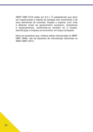 40
ABNT NBR 5410 estão em 8.3.1. É estabelecido que deve
ser inspecionado o estado da isolação dos condutores e de
seus elementos de conexão, fixação e suporte, com vista
a detectar sinais de aquecimento excessivo, rachaduras
e ressecamentos, verificando-se também se a fixação,
identificação e limpeza se encontram em boas condições.
Deve-se esclarecer que, embora esteja mencionada na ABNT
NBR 16690, não há requisitos de manutenção adicionais na
ABNT NBR 16274.
 