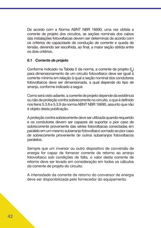 42
De acordo com a Norma ABNT NBR 16690, uma vez obtida a
corrente de projeto dos circuitos, as seções nominais dos cabos
das instalações fotovoltaicas devem ser determinas de acordo com
os critérios de capacidade de condução de corrente e queda de
tensão, devendo ser escolhida, ao final, a maior seção obtida entre
os dois critérios.
6.1 Corrente de projeto
Conforme indicado na Tabela 5 da norma, a corrente de projeto (IB
)
para dimensionamento de um circuito fotovoltaico deve ser igual à
corrente mínima em relação à qual a seção nominal dos condutores
fotovoltaicos deve ser dimensionada, a qual depende do tipo de
arranjo, conforme indicado a seguir.
Comoserávistoadiante,acorrentedeprojetodependedaexistência
ounãodeproteçãocontrasobrecorrentenocircuito,oqueédefinido
nos itens 5.3.8 e 5.3.9 da norma ABNT NBR 16690, assunto que não
é objeto desta publicação.
Aproteçãocontrasobrecorrentedeveserutilizadaquandorequerido
e os condutores devem ser capazes de suportar o pior caso de
sobrecorrente proveniente das séries fotovoltaicas conectadas em
paraleloemummesmosubarranjofotovoltaicosomadoaopiorcaso
de sobrecorrente proveniente de outros subarranjos fotovoltaicos
paralelos.
Sempre que um inversor ou outro dispositivo de conversão de
energia for capaz de fornecer corrente de retorno ao arranjo
fotovoltaico sob condições de falta, o valor desta corrente de
retorno deve ser levado em consideração em todos os cálculos
da corrente de projeto do circuito.
A intensidade da corrente de retorno do conversor de energia
deve ser disponibilizada pelo fornecedor do equipamento.
 