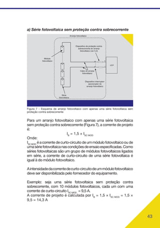 43
a) Série fotovoltaica sem proteção contra sobrecorrente
Cabo do arranjo
fotovoltaico
Dispositivo interruptor-
seccionador do
arranjo fotovoltaico
Dispositivo de proteção contra
sobrecorrente do arranjo
fotovoltaico (ver 5.3)
Arranjo fotovoltaico
Módulo
fotovoltaico
Série
fotovoltaica
UCP
Figura 7 - Esquema de arranjo fotovoltaico com apenas uma série fotovoltaica sem
proteção contra sobrecorrente
Para um arranjo fotovoltaico com apenas uma série fotovoltaica
sem proteção contra sobrecorrente (Figura 7), a corrente de projeto
é:
IB
= 1,5 × ISC MOD
Onde:
ISC MOD
é a corrente de curto-circuito de um módulo fotovoltaico ou de
umasériefotovoltaicanascondiçõesdeensaioespecificadas.Como
séries fotovoltaicas são um grupo de módulos fotovoltaicos ligados
em série, a corrente de curto-circuito de uma série fotovoltaica é
igual à do módulo fotovoltaico.
Aintensidadedacorrentedecurto-circuitodeummódulofotovoltaico
deve ser disponibilizada pelo fornecedor do equipamento.
Exemplo: seja uma série fotovoltaica sem proteção contra
sobrecorrente, com 10 módulos fotovoltaicos, cada um com uma
corrente de curto-circuito ISC MOD
= 9,5 A.
A corrente de projeto é calculada por IB
= 1,5 × ISC MOD
= 1,5 ×
9,5 = 14,3 A
 