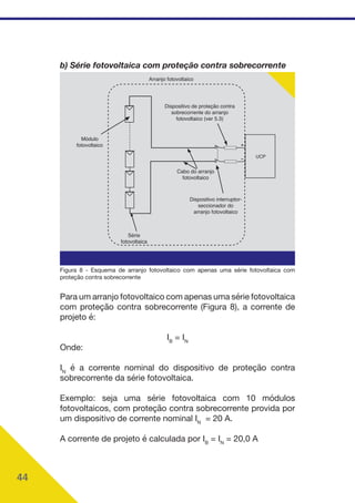 44
b) Série fotovoltaica com proteção contra sobrecorrente
Cabo do arranjo
fotovoltaico
Dispositivo interruptor-
seccionador do
arranjo fotovoltaico
Dispositivo de proteção contra
sobrecorrente do arranjo
fotovoltaico (ver 5.3)
Arranjo fotovoltaico
Módulo
fotovoltaico
Série
fotovoltaica
UCP
Figura 8 - Esquema de arranjo fotovoltaico com apenas uma série fotovoltaica com
proteção contra sobrecorrente
Para um arranjo fotovoltaico com apenas uma série fotovoltaica
com proteção contra sobrecorrente (Figura 8), a corrente de
projeto é:
IB
= IN
Onde:
IN
é a corrente nominal do dispositivo de proteção contra
sobrecorrente da série fotovoltaica.
Exemplo: seja uma série fotovoltaica com 10 módulos
fotovoltaicos, com proteção contra sobrecorrente provida por
um dispositivo de corrente nominal IN
= 20 A.
A corrente de projeto é calculada por IB
= IN
= 20,0 A
 