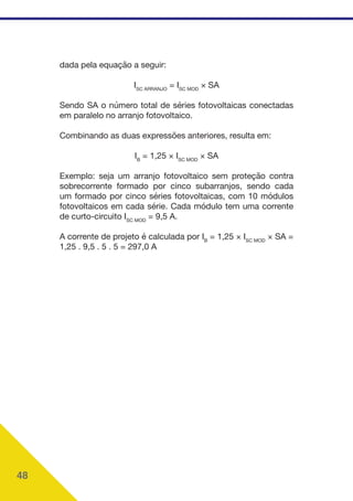 48
dada pela equação a seguir:
ISC ARRANJO
= ISC MOD
× SA
Sendo SA o número total de séries fotovoltaicas conectadas
em paralelo no arranjo fotovoltaico.
Combinando as duas expressões anteriores, resulta em:
IB
= 1,25 × ISC MOD
× SA
Exemplo: seja um arranjo fotovoltaico sem proteção contra
sobrecorrente formado por cinco subarranjos, sendo cada
um formado por cinco séries fotovoltaicas, com 10 módulos
fotovoltaicos em cada série. Cada módulo tem uma corrente
de curto-circuito ISC MOD
= 9,5 A.
A corrente de projeto é calculada por IB
= 1,25 × ISC MOD
× SA =
1,25 . 9,5 . 5 . 5 = 297,0 A
 