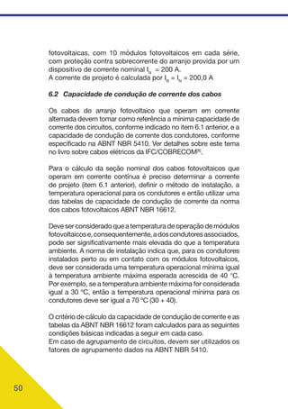 50
fotovoltaicas, com 10 módulos fotovoltaicos em cada série,
com proteção contra sobrecorrente do arranjo provida por um
dispositivo de corrente nominal IN
= 200 A.
A corrente de projeto é calculada por IB
= IN
= 200,0 A
6.2 Capacidade de condução de corrente dos cabos
Os cabos do arranjo fotovoltaico que operam em corrente
alternada devem tomar como referência a mínima capacidade de
corrente dos circuitos, conforme indicado no item 6.1 anterior, e a
capacidade de condução de corrente dos condutores, conforme
especificado na ABNT NBR 5410. Ver detalhes sobre este tema
no livro sobre cabos elétricos da IFC/COBRECOM[8]
.
Para o cálculo da seção nominal dos cabos fotovoltaicos que
operam em corrente contínua é preciso determinar a corrente
de projeto (item 6.1 anterior), definir o método de instalação, a
temperatura operacional para os condutores e então utilizar uma
das tabelas de capacidade de condução de corrente da norma
dos cabos fotovoltaicos ABNT NBR 16612.
Deve ser considerado que a temperatura de operação de módulos
fotovoltaicose,consequentemente,adoscondutoresassociados,
pode ser significativamente mais elevada do que a temperatura
ambiente. A norma de instalação indica que, para os condutores
instalados perto ou em contato com os módulos fotovoltaicos,
deve ser considerada uma temperatura operacional mínima igual
à temperatura ambiente máxima esperada acrescida de 40 °C.
Por exemplo, se a temperatura ambiente máxima for considerada
igual a 30 ºC, então a temperatura operacional mínima para os
condutores deve ser igual a 70 ºC (30 + 40).
O critério de cálculo da capacidade de condução de corrente e as
tabelas da ABNT NBR 16612 foram calculados para as seguintes
condições básicas indicadas a seguir em cada caso.
Em caso de agrupamento de circuitos, devem ser utilizados os
fatores de agrupamento dados na ABNT NBR 5410.
 