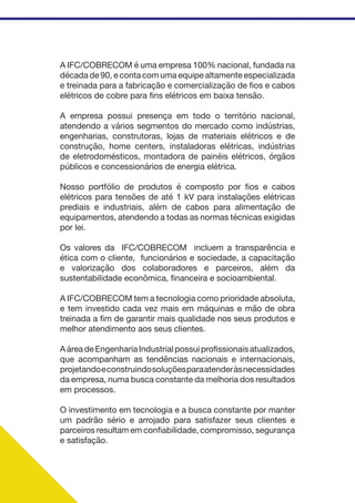 A IFC/COBRECOM é uma empresa 100% nacional, fundada na
década de 90, e conta com uma equipe altamente especializada
e treinada para a fabricação e comercialização de fios e cabos
elétricos de cobre para fins elétricos em baixa tensão.
A empresa possui presença em todo o território nacional,
atendendo a vários segmentos do mercado como indústrias,
engenharias, construtoras, lojas de materiais elétricos e de
construção, home centers, instaladoras elétricas, indústrias
de eletrodomésticos, montadora de painéis elétricos, órgãos
públicos e concessionários de energia elétrica.
Nosso portfólio de produtos é composto por fios e cabos
elétricos para tensões de até 1 kV para instalações elétricas
prediais e industriais, além de cabos para alimentação de
equipamentos, atendendo a todas as normas técnicas exigidas
por lei.
Os valores da IFC/COBRECOM incluem a transparência e
ética com o cliente, funcionários e sociedade, a capacitação
e valorização dos colaboradores e parceiros, além da
sustentabilidade econômica, financeira e socioambiental.
A IFC/COBRECOM tem a tecnologia como prioridade absoluta,
e tem investido cada vez mais em máquinas e mão de obra
treinada a fim de garantir mais qualidade nos seus produtos e
melhor atendimento aos seus clientes.
A área de Engenharia Industrial possui profissionais atualizados,
que acompanham as tendências nacionais e internacionais,
projetandoeconstruindosoluçõesparaatenderàsnecessidades
da empresa, numa busca constante da melhoria dos resultados
em processos.
O investimento em tecnologia e a busca constante por manter
um padrão sério e arrojado para satisfazer seus clientes e
parceiros resultam em confiabilidade, compromisso, segurança
e satisfação.
 
