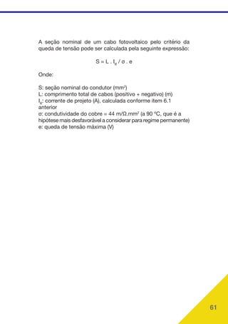 61
A seção nominal de um cabo fotovoltaico pelo critério da
queda de tensão pode ser calculada pela seguinte expressão:
S = L . IB
/ σ . e
Onde:
S: seção nominal do condutor (mm2
)
L: comprimento total de cabos (positivo + negativo) (m)
IB
: corrente de projeto (A), calculada conforme item 6.1
anterior
σ: condutividade do cobre = 44 m/Ω.mm2
(a 90 ºC, que é a
hipótese mais desfavorável a considerar para regime permanente)
e: queda de tensão máxima (V)
 