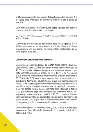 64
a) Dimensionamento dos cabos fotovoltaicos dos trechos 1 e
2 (cabos que interligam os módulos entre si e até a caixa de
junção)
Conforme a Figura 13, os módulos estão ligados em série e,
portanto, conforme item 6.1.c anterior:
IB1
= IB2
= 1,25 × ISC S-ARRANJO
= 1,25 × ISC MOD
× SSA = 1,25 × 9,5
× 2 = 23,8 A
O método de instalação escolhido para esta ligação é A.1
(Cabo instalado ao ar livre: Modo 1 - dois cabos unipolares
encostados um ao outro, na horizontal). Instalação ao ar
livre exposta ao Sol.
Critério da capacidade de corrente
Conforme a recomendação da ABNT NBR 16690, deve ser
considerado para o dimensionamento dos cabos um valor de
40 ºC acima da máxima temperatura ambiente. Assim, para
este exemplo, obtém-se, então, 30 ºC + 40 ºC = 70 ºC. Ocorre
que a máxima temperatura ambiente nas tabelas anteriores é
60 ºC (tabela C.5), sendo que, neste caso, a temperatura no
condutor é 120 ºC por 20.000 horas, o que representa, de certa
forma, uma sobrecarga controlada (autorizada) pela norma, na
medida em que a temperatura normal de operação dos cabos
é 90 ºC. Desta forma, neste exemplo será utilizada a tabela
C.4, que embora seja para temperatura ambiente de 50 ºC,
tem como temperatura no condutor 90 ºC, o que implica em
valores mais restritos de capacidade de corrente admissível do
que a tabela C.5, o que leva o dimensionamento mais a favor
da segurança e da preservação da vida útil do cabo.
Conforme Tabela C.4 anterior, para IB1
= IB2
= 23,8 A, Instalação
exposta ao Sol, Modo de Instalação 1, a seção nominal do
cabo é 2,5 mm2
.
 