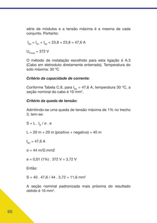 66
série de módulos e a tensão máxima é a mesma de cada
conjunto. Portanto:
IB3
= IB1
+ IB2
= 23,8 + 23,8 = 47,6 A
UPtotal
= 372 V
O método de instalação escolhido para esta ligação é A.3
(Cabo em eletroduto diretamente enterrado). Temperatura do
solo máxima: 30 ºC
Critério da capacidade de corrente:
Conforme Tabela C.9, para IB3
= 47,6 A, temperatura 30 ºC, a
seção nominal do cabo é 10 mm2
.
Critério da queda de tensão:
Admitindo-se uma queda de tensão máxima de 1% no trecho
3, tem-se:
S = L . IB
/ σ . e
L = 20 m + 20 m (positivo + negativo) = 40 m
IB3
= 47,6 A
σ = 44 m/Ω.mm2
e = 0,01 (1%) . 372 V = 3,72 V
Então:
S = 40 . 47,6 / 44 . 3,72 = 11,6 mm2
A seção nominal padronizada mais próxima do resultado
obtido é 16 mm2
.
 