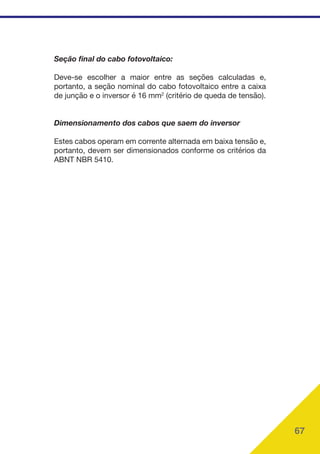 67
Seção final do cabo fotovoltaico:
Deve-se escolher a maior entre as seções calculadas e,
portanto, a seção nominal do cabo fotovoltaico entre a caixa
de junção e o inversor é 16 mm2
(critério de queda de tensão).
Dimensionamento dos cabos que saem do inversor
Estes cabos operam em corrente alternada em baixa tensão e,
portanto, devem ser dimensionados conforme os critérios da
ABNT NBR 5410.
 