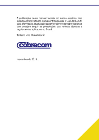 A publicação deste manual focado em cabos elétricos para
instalações fotovoltaicas é uma contribuição da IFC/COBRECOM
paraaformação,atualizaçãoeaperfeiçoamentodosprofissionais
que desejam seguir as prescrições das normas técnicas e
regulamentos aplicados no Brasil.
Tenham uma ótima leitura!
Novembro de 2019.
 