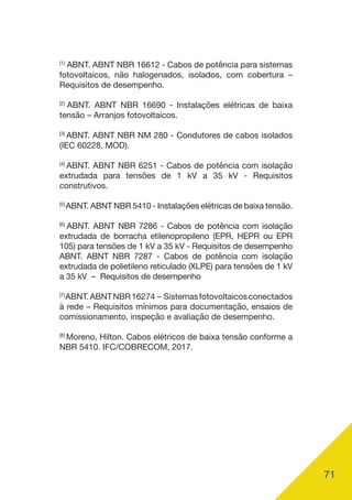 71
[1]
ABNT. ABNT NBR 16612 - Cabos de potência para sistemas
fotovoltaicos, não halogenados, isolados, com cobertura –
Requisitos de desempenho.
[2]
ABNT. ABNT NBR 16690 - Instalações elétricas de baixa
tensão – Arranjos fotovoltaicos.
[3]
ABNT. ABNT NBR NM 280 - Condutores de cabos isolados
(IEC 60228, MOD).
[4]
ABNT. ABNT NBR 6251 - Cabos de potência com isolação
extrudada para tensões de 1 kV a 35 kV - Requisitos
construtivos.
[5]
ABNT. ABNT NBR 5410 - Instalações elétricas de baixa tensão.
[6]
ABNT. ABNT NBR 7286 - Cabos de potência com isolação
extrudada de borracha etilenopropileno (EPR, HEPR ou EPR
105) para tensões de 1 kV a 35 kV - Requisitos de desempenho
ABNT. ABNT NBR 7287 - Cabos de potência com isolação
extrudada de polietileno reticulado (XLPE) para tensões de 1 kV
a 35 kV – Requisitos de desempenho
[7]
ABNT.ABNTNBR16274 – Sistemasfotovoltaicosconectados
à rede – Requisitos mínimos para documentação, ensaios de
comissionamento, inspeção e avaliação de desempenho.
[8]
Moreno, Hilton. Cabos elétricos de baixa tensão conforme a
NBR 5410. IFC/COBRECOM, 2017.
 