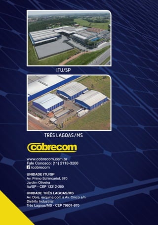 72
QUALIDADE, SEGURANÇA E TECNOLOGIA EM SUA INSTALAÇÃO
TRÊS LAGOAS/MS
ITU/SP
UNIDADE ITU/SP
Av. Primo Schincariol, 670
Jardim Oliveira
Itu/SP - CEP 13312-250
UNIDADE TRÊS LAGOAS/MS
Av. Dois, esquina com a Av. Cinco s/n
Distrito Industrial
Três Lagoas/MS - CEP 79601-970
www.cobrecom.com.br
Fale Conosco: (11) 2118-3200
/cobrecom
 