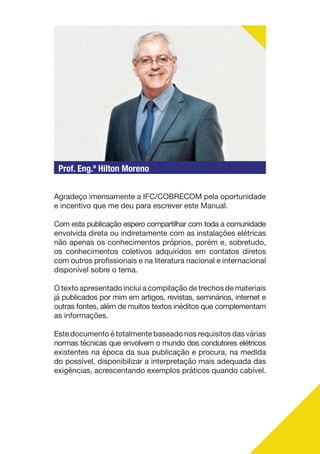 Prof. Eng.º Hilton Moreno
Agradeço imensamente a IFC/COBRECOM pela oportunidade
e incentivo que me deu para escrever este Manual.
Com esta publicação espero compartilhar com toda a comunidade
envolvida direta ou indiretamente com as instalações elétricas
não apenas os conhecimentos próprios, porém e, sobretudo,
os conhecimentos coletivos adquiridos em contatos diretos
com outros profissionais e na literatura nacional e internacional
disponível sobre o tema.
O texto apresentado inclui a compilação de trechos de materiais
já publicados por mim em artigos, revistas, seminários, internet e
outras fontes, além de muitos textos inéditos que complementam
as informações.
Este documento é totalmente baseado nos requisitos das várias
normas técnicas que envolvem o mundo dos condutores elétricos
existentes na época da sua publicação e procura, na medida
do possível, disponibilizar a interpretação mais adequada das
exigências, acrescentando exemplos práticos quando cabível.
 