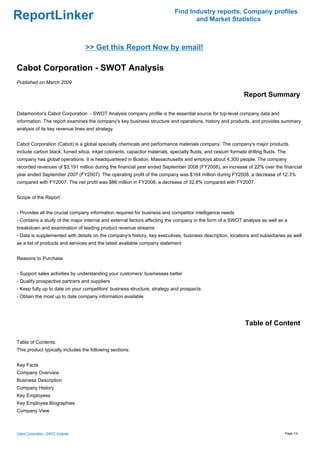 Find Industry reports, Company profiles
ReportLinker                                                                        and Market Statistics



                                    >> Get this Report Now by email!

Cabot Corporation - SWOT Analysis
Published on March 2009

                                                                                                               Report Summary

Datamonitor's Cabot Corporation - SWOT Analysis company profile is the essential source for top-level company data and
information. The report examines the company's key business structure and operations, history and products, and provides summary
analysis of its key revenue lines and strategy.


Cabot Corporation (Cabot) is a global specialty chemicals and performance materials company. The company's major products
include carbon black, fumed silica, inkjet colorants, capacitor materials, specialty fluids, and cesium formate drilling fluids. The
company has global operations. It is headquartered in Boston, Massachusetts and employs about 4,300 people. The company
recorded revenues of $3,191 million during the financial year ended September 2008 (FY2008), an increase of 22% over the financial
year ended September 2007 (FY2007). The operating profit of the company was $164 million during FY2008, a decrease of 12.3%
compared with FY2007. The net profit was $86 million in FY2008, a decrease of 32.8% compared with FY2007.


Scope of the Report


- Provides all the crucial company information required for business and competitor intelligence needs
- Contains a study of the major internal and external factors affecting the company in the form of a SWOT analysis as well as a
breakdown and examination of leading product revenue streams
- Data is supplemented with details on the company's history, key executives, business description, locations and subsidiaries as well
as a list of products and services and the latest available company statement


Reasons to Purchase


- Support sales activities by understanding your customers' businesses better
- Qualify prospective partners and suppliers
- Keep fully up to date on your competitors' business structure, strategy and prospects
- Obtain the most up to date company information available




                                                                                                                Table of Content

Table of Contents:
This product typically includes the following sections:


Key Facts
Company Overview
Business Description
Company History
Key Employees
Key Employee Biographies
Company View



Cabot Corporation - SWOT Analysis                                                                                                  Page 1/4
 