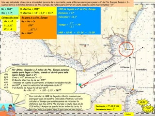 Una vez calculada dirección e intensidad horaria de la corriente, pone el Ra necesario para pasar a 2’ de Pta. Europa. Desvío = 1 +
Cuando está a la mínima distancia de Pta. Europa, da rumbo para entrar en Ceuta. Desvío a este nuevo Rumbo = 0º
Rc = 061º
Ihc = 1,7’
S/o 10:45
Declinación = 7º-25,5’ NW
Decremento Anuo = 7’
Trazamos un sector de 2’ alrededor de Pta.
Europa. Como pretendemos pasar a 2’ de
dicha punta esto quiere decir que el rumbo
efectivo de corriente ha de ser este…
CLIC
R
efectivo
de
corriente
CLIC
Y este Rumbo efectivo ha de ser el resultado de la suma
vectorial de los vectores “Rv y velocidad propia, y Rc Ihc”
que resulta ser 058º.
Como Rc es 061º, consideramos que es igual al Rumbo
efectivo (es muy poca la diferencia, y muy pequeña la
distancia a recorrer, por eso consideramos los dos rumbos
iguales) Por tanto solo cambia la velocidad efectiva.
Esta velocidad efectiva es el resultado de sumar la
velocidad propia y la velocidad de la corriente, siendo
igual a 13,7’
Rc, Ihc
CLIC
R efectivo = 058º
V efectiva = 12’ + 1,7’ = 13,7’
CLIC
Tenemos que calcular qué rumbo de aguja hemos de
poner. Calculamos la corrección total, que es -6.
Y calculamos Ra , que es igual a 064º
dm = -5
Δ = +1
Ct = -6
Corrección total Ra para ir a Pta. Europa
Ra = Rv – Ct
058º
-6º (-)
Ra = 064º
CLICCLIC
Ahora calculamos la HRB a la que llegaremos a Pta. Europa.
La velocidad efectiva es 13,7’ y la distancia a navegar es 17’.
Esta distancia la medimos con el compás y la trasladamos a la
escala de latitudes: cada minuto es una milla.
Si nuestra velocidad efectiva es 13.7’, tardaremos 1h 14m en
estar a 2’ de punta Europa, siendo HRB = 11h 59m.
CLIC
HRB de llegada a 2’ de Pta. Europa
Distancia = 17’
Velocidad = 13,7’
Tiempo = = 74’
HRB = 10:45 + 01:14 = 11:59
17'
13,7
CLIC
Por último, llegados a 2 millas de Pta. Europa ponemos
rumbo para llegar a Ceuta, siendo el desvío para este
nuevo Rumbo igual a 0º.
Como Δ = 0º, entonces Ct = -5
El Rumbo efectivo ha de ser 175º
Teniendo en cuenta la corriente, el Rumbo verdadero ha de
ser182º, y nuestra velocidad de máquinas es de 12’
Y el Rumbo de Aguja ha de ser 187º.
Ra = Rv – Ct = 182 – (-) 5 = 187º
CLIC
R Efectivo
Rc, Ihc
R verdadero
Para calcular la HRB de llegada a Ceuta tenemos que
averiguar cual es nuestra velocidad efectiva y con ella
calcular el tiempo que emplearemos en recorrer la
distancia que hay entre Pta. Europa y Ceuta (que es de
10,9 millas). Aunque se puede hacer sobre la carta, lo
haremos sobre un papel aparte para que se vea mejor…
CLIC
CLIC
Indice
 