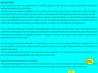 PROYECCIONES
Para la navegación se necesita una representación de la superficie terrestre que reúna una serie de detalles convenientemente elegidos para
satisfacer las necesidades a que está destinada.
Un primer intento para representar a la superficie de la tierra sería desarrollar la esfera, es decir, cortarla y extenderla sobre un plano. Sin embargo,
se fracasa en el intento ya que no se logra cubrir toda la superficie y que solamente sería posible para la representación de extensiones reducidas.
Para lograr una representación efectiva no queda otro recurso que recurrir a la geometría proyectiva con objeto de obtener su proyección sobre un
plano o cuerpo desarrollable, como puede ser un cilindro o un cono. No obstante, hay determinadas condiciones que sólo pueden satisfacerlas
aquellas cartas cuyos reticulados, llamando así al conjunto de paralelos y meridianos, han sido obtenidos por cálculo matemático.
Tal es el caso de que deseemos que las superficies vengan representadas en toda la carta con la misma escala, es decir, si colocamos una caja de
cerillas sobre la representación, el área de la superficie terrestre que cubre sea exactamente igual en todos los puntos de la carta. A las proyecciones
que cumplen con esa propiedad se las denomina equivalentes (o equiáreas, o autálicas) y para lograrlo es preciso producir una gran distorsión
angular, máxima en los bordes del mapa.
Otra cosa sería que deseáramos se mantuvieran en la representación los mismos valores de los ángulos medidos sobre la superficie terrestre, en
cuyo caso tendremos una proyección conforme (ertomorfa o isogónica) que adolecerá de una gran variación de superficie, sobre el papel, de las
superficies representadas.
No existe ninguna proyección de la superficie terrestre que sea conforme y equivalente a la vez ya que una esfera no se puede desarrollar sobre un
plano. Ambas condiciones sólo pueden darse sobre la superficie curva de la esfera.
PROYECCIONES EMPLEADAS EN LA MARINA.-
Casi todas ellas están basadas en la proyección de la esfera sobre un cilindro, cono o plano, y que pueden ser secantes, tangentes o exteriores a ella
y efectuando la proyección de los paralelos y meridianos desde un punto que puede ser el propio centro de la esfera (en cuyo caso la
Clic
Indice
 