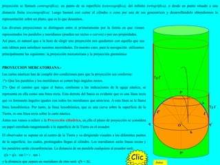 Las diversas proyecciones se distinguen entre sí primeramente por la forma en que vienen
representados los paralelos y meridianos (pueden ser rectos o curvos) o por sus propiedades.
Así pues, es natural que a la hora de elegir una proyección nos quedemos con aquella que sea
más idónea para satisfacer nuestras necesidades. En nuestro caso, para la navegación utilizamos
principalmente las siguientes: la proyección mercatoriana y la proyección gnomónica
PROYECCION MERCATORIANA.-
Las cartas náuticas han de cumplir dos condiciones para que la proyección sea conforme:
1º)- Que los paralelos y los meridianos se corten bajo ángulos rectos.
2º)- Que el camino que sigue el barco, conforme a las indicaciones de la aguja náutica, se
representa en ella como una línea recta. Esta derrota del barco es evidente que es una línea recta
que va formando ángulos iguales con todos los meridianos que atraviesa. A esta línea se le llama
línea loxodrómica. Por tanto, la línea loxodrómica, que es una curva sobre la superficie de la
Tierra, es una línea recta sobre la carta náutica.
Antes nos vamos a referir a la Proyección cilíndrica, en ella el plano de proyección se considera
un papel enrollado tangenteando a la superficie de la Tierra en el ecuador.
ll’
q q’
P
P’
O
a
b
proyección se llamará centrográfica), un punto de su superficie (estereográfica), del infinito (ortográfica), o desde un punto situado a una
distancia finita (escenográfica). Luego bastará con cortar el cilindro o cono por una de sus generatrices y desarrollándolo obtendremos la
representación sobre un plano, que es lo que deseamos.
El observador se supone en el centro de la Tierra y va dirigiendo visuales a los diferentes puntos
de la superficie, los cuales, prolongados llegan al cilindro. Los meridianos serán líneas rectas y
los paralelos serán circunferencias. La distancia de un paralelo cualquiera al ecuador será:
q'a = q'o . tan l = r . tan 1
y la distancia que separa un meridiano de otro será: q'b = ∆L ClicClicClicClic
Tg l
Tg l’
ClicClic
Indice
 