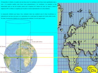 Al desarrollar el cilindro, el ecuador será una línea recta; los meridianos serán líneas rectas equidistantes unas a
otras y los paralelos también serán líneas rectas perpendiculares a los meridianos. Los paralelos se irán
distanciando cada vez más del ecuador, puesto que la tangente de la latitud será cada vez mayor y como la
tangente de 90º es infinito (∞) significa que los polos no tienen representación en la carta cilíndrica.
ClicClic
q q’
P’
O
a
La proyección cilíndrica que hemos visto, solamente reúne una condición pues la línea loxodrómica se
representa por una línea recta pero no se representan de un modo igual los ángulos de la tierra sobre la carta.
Por tanto, la proyección cilíndrica no es una proyección conforme y no sirve para navegar.
P
ClicIndice
 