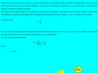 La escala (E) será:
en la que (a'b') es la longitud de paralelo comprendida entre dos meridianos dados en la proyección, o, lo que es lo mismo, la diferencia en longitud
(∆L) entre ambos; (ab) es lo que denominamos apartamiento (A), que, como sabemos:
A = ∆L cos 1, sustituyendo tendremos:
Luego:
' 'a b
E
ab
=
cos cos
L l
E
L l l
∆
= =
∆ g
secE l=
Mercator fue el que ideó las cartas que llevan su nombre, haciendo que la proyección cilíndrica conservase los ángulos iguales en ella que en la
Tierra. Para ello pensó que si la proyección cilíndrica, en lugar de crecer las latitudes en proporción a la d.tan 1, crecieran en una proporción
adecuada, se obtendría la igualdad de ángulos.
Para cumplir con la segunda condición, no hay duda que la magnitud de los meridianos vendrá determinada por la escala o relación existente entre
los paralelos de la proyección (todos iguales por ser paralelas comprendidas entre paralelas o iguales, a su vez, al ecuador) y los de la esfera.
Clic
Indice
 