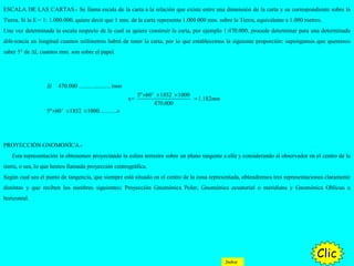 ESCALA DE LAS CARTAS.- Se llama escala de la carta a la relación que existe entre una dimensión de la carta y su correspondiente sobre la
Tierra. Si la E = 1: 1.000.000, quiere decir que 1 mm. de la carta representa 1.000.000 mm. sobre la Tierra, equivalente a 1.000 metros.
Una vez determinada la escala respecto de la cual se quiere construir la carta, por ejemplo 1:470.000, procede determinar para una determinada
dife-rencia en longitud cuantos milímetros habrá de tener la carta, por lo que establecemos la siguiente proporción: supongamos que queremos
saber 5° de ∆L cuantos mm. son sobre el papel.
470.000 ......................1
5º 60' 1852 1000
x= 1.182
470.000
5º 60' 1852 1000............
Si mm
mm
x
× × ×
=
× × ×
PROYECCIÓN GNOMONÍCA.-
Esta representación la obtenemos proyectando la esfera terrestre sobre un plano tangente a ella y considerando al observador en el centro de la
tierra, o sea, lo que hemos llamado proyección centrográfica.
Según cual sea el punto de tangencia, que siempre está situado en el centro de la zona representada, obtendremos tres representaciones claramente
distintas y que reciben los nombres siguientes: Proyección Gnomónica Polar; Gnomónica ecuatorial o meridiana y Gnomónica Oblicua u
horizontal.
Clic
Indice
 