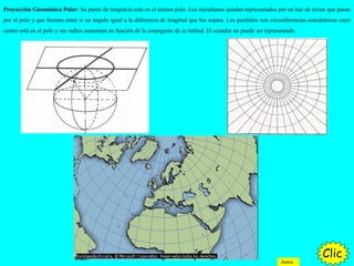Proyección Gnomónica Polar: Su punto de tangencia está en el mismo polo. Los meridianos quedan representados por un haz de rectas que pasan
por el polo y que forman entre sí un ángulo igual a la diferencia de longitud que los separa. Los paralelos son circunferencias concéntricas cuyo
centro está en el polo y sus radios aumentan en función de la cotangente de su latitud. El ecuador no puede ser representado.
Clic
Indice
 